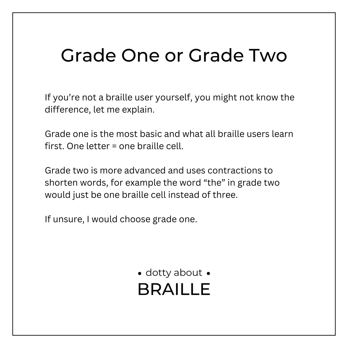 Grade 1 - is more basic and one letter = one braille cell. Grade 2 - is more advanced and uses contractions to save space, such as "the" would be shortened to one braille cell, instead of three. Would always recommend grade 1 if not sure.
