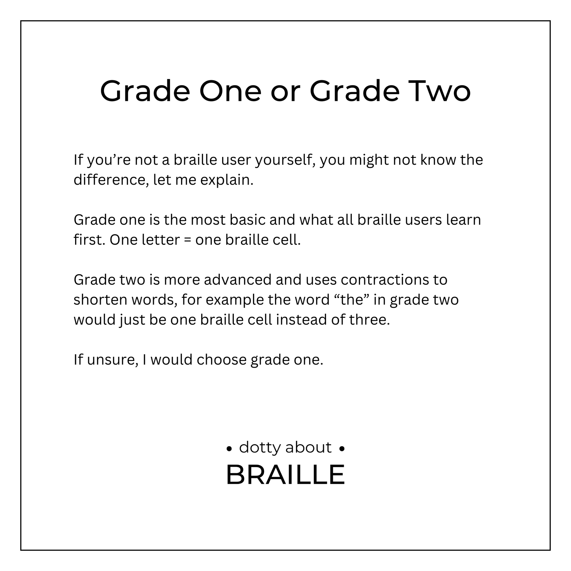Grade 1 - is more basic and one letter = one braille cell. Grade 2 - is more advanced and uses contractions to save space, such as "the" would be shortened to one braille cell, instead of three. Would always recommend grade 1 if not sure.