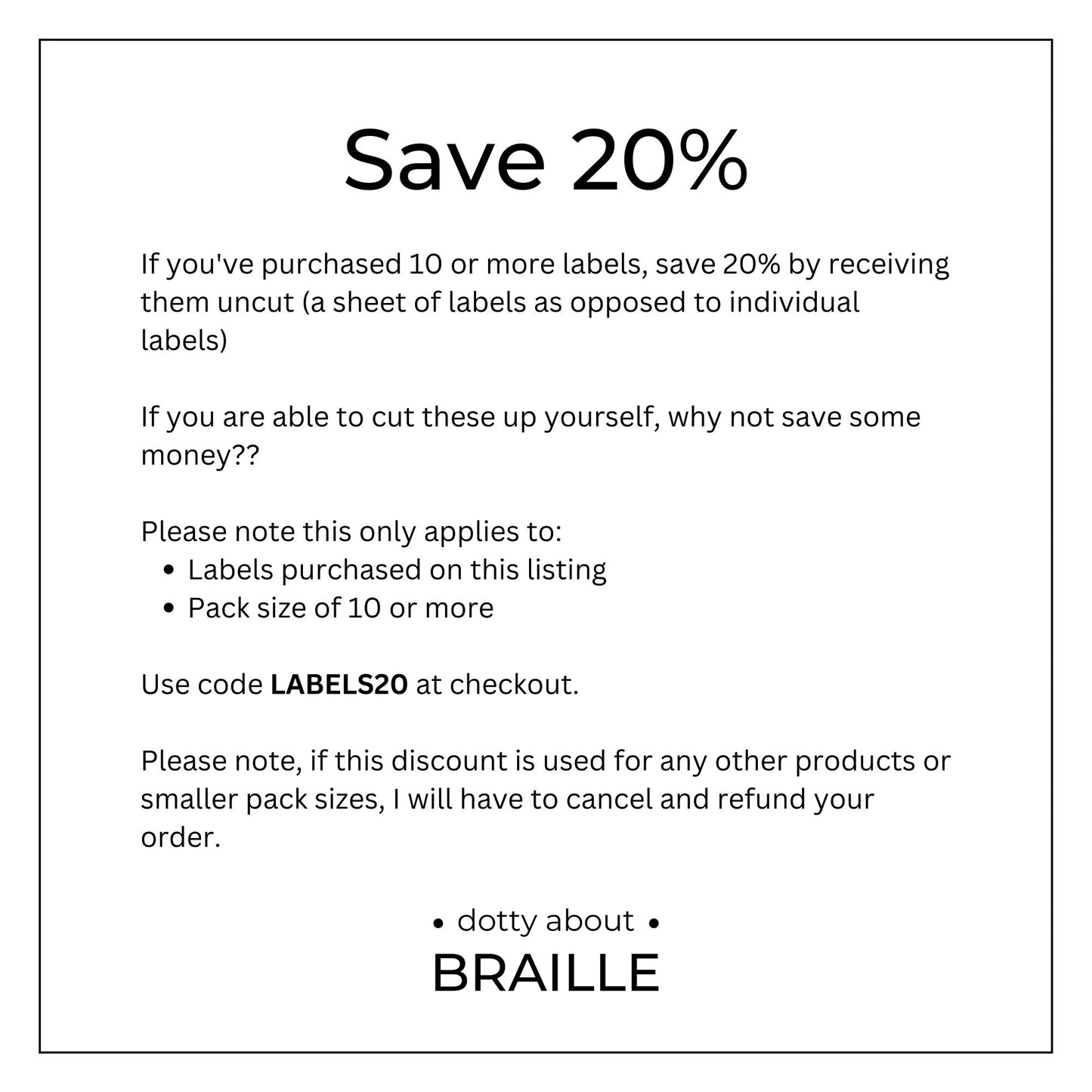 If you&#39;ve purchased 10 or more labels, save 20% by receiving them uncut (a sheet of labels as opposed to individual labels) Please note this only applies to: Labels purchased on this listing Pack size of 10 or more. Use code LABELS20 at checkout.